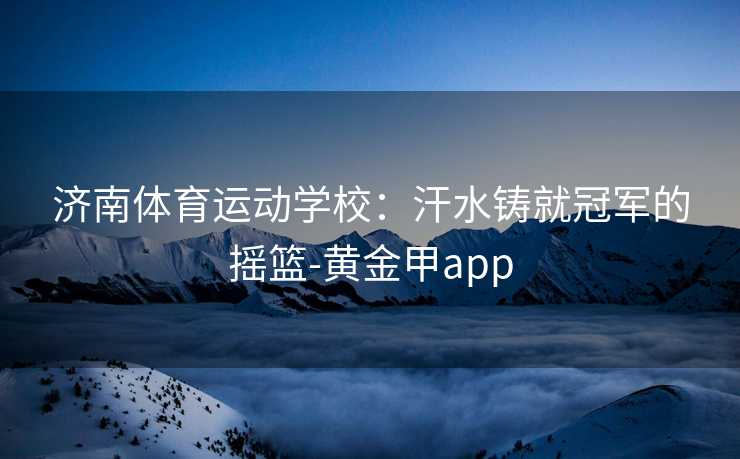 济南体育运动学校：汗水铸就冠军的摇篮-黄金甲app