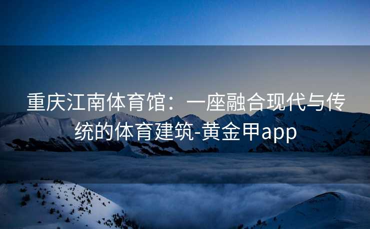 重庆江南体育馆：一座融合现代与传统的体育建筑-黄金甲app