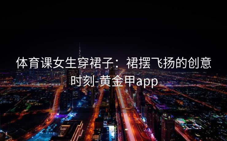 体育课女生穿裙子：裙摆飞扬的创意时刻-黄金甲app