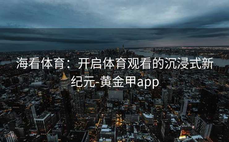海看体育：开启体育观看的沉浸式新纪元-黄金甲app