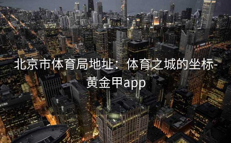 北京市体育局地址：体育之城的坐标-黄金甲app