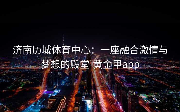 济南历城体育中心：一座融合激情与梦想的殿堂-黄金甲app