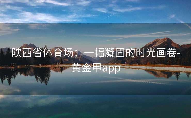 陕西省体育场：一幅凝固的时光画卷-黄金甲app
