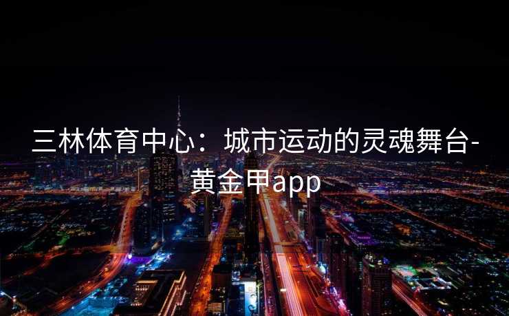 三林体育中心：城市运动的灵魂舞台-黄金甲app