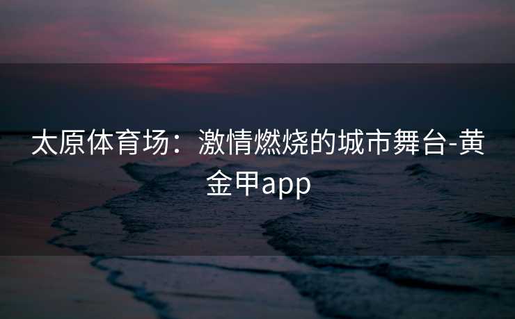 太原体育场：激情燃烧的城市舞台-黄金甲app