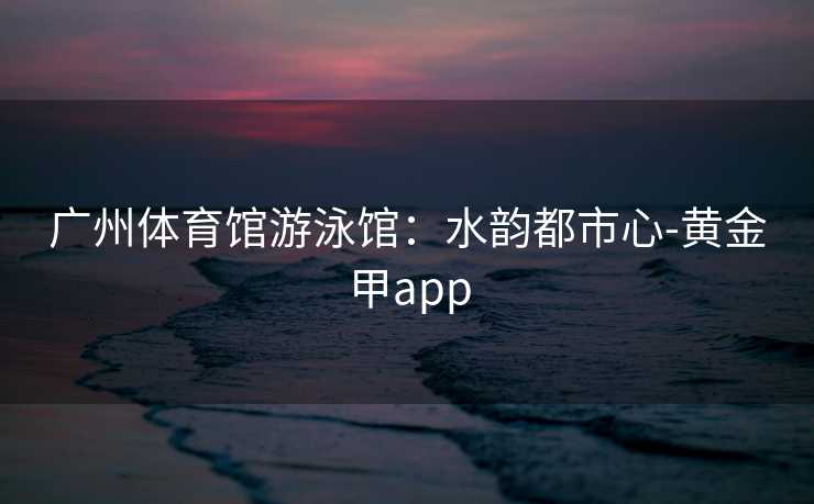 广州体育馆游泳馆：水韵都市心-黄金甲app