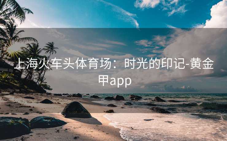 上海火车头体育场：时光的印记-黄金甲app