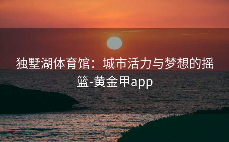 独墅湖体育馆：城市活力与梦想的摇篮-黄金甲app