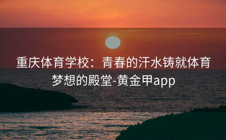 重庆体育学校:青春的汗水铸就体育梦想的殿堂-黄金甲app 重庆体育学校:青春的汗水铸就体育梦想的殿堂-黄金甲app