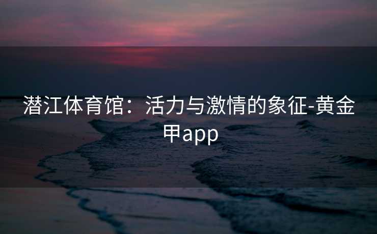 潜江体育馆：活力与激情的象征-黄金甲app