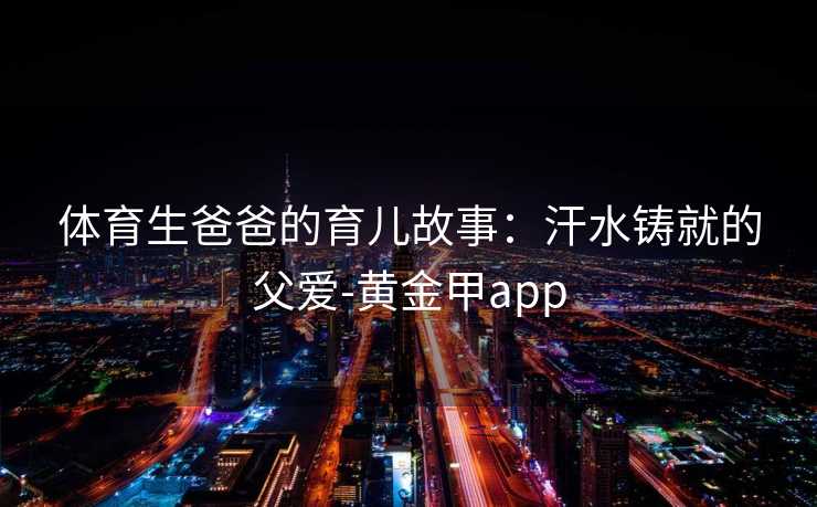 体育生爸爸的育儿故事：汗水铸就的父爱-黄金甲app