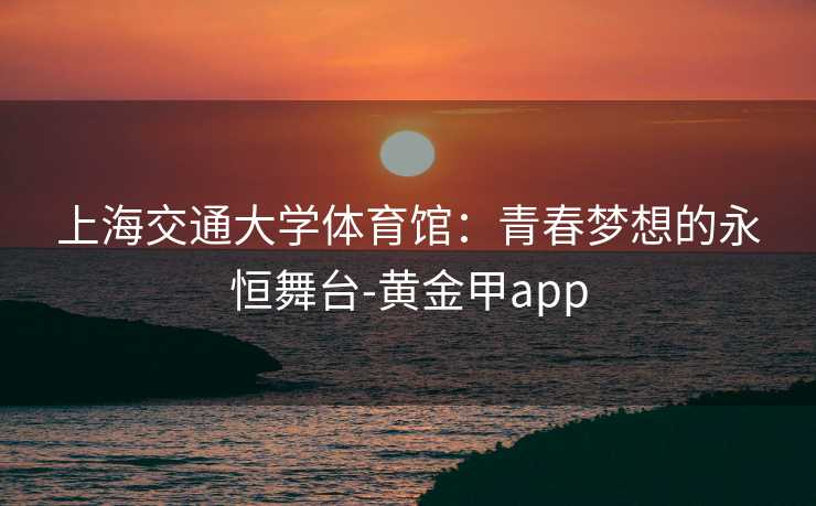 上海交通大学体育馆：青春梦想的永恒舞台-黄金甲app
