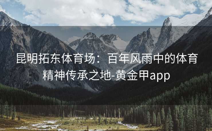 昆明拓东体育场：百年风雨中的体育精神传承之地-黄金甲app