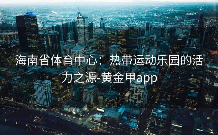 海南省体育中心：热带运动乐园的活力之源-黄金甲app