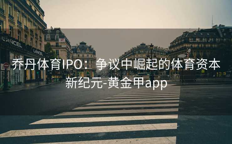 乔丹体育IPO：争议中崛起的体育资本新纪元-黄金甲app