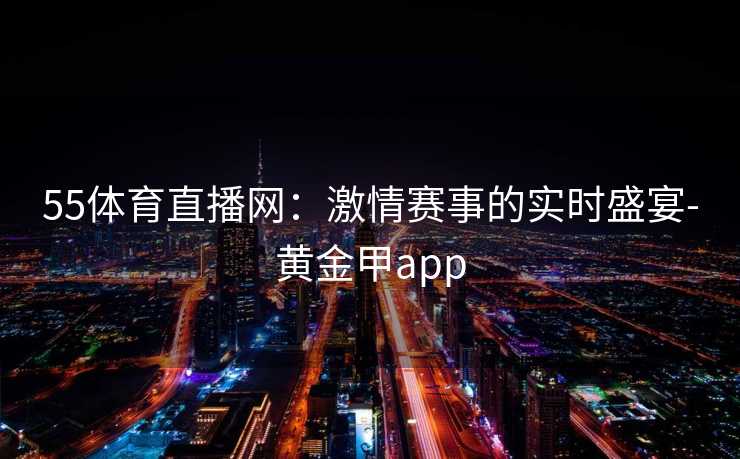 55体育直播网：激情赛事的实时盛宴-黄金甲app