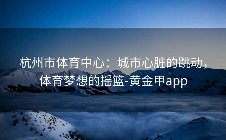 杭州市体育中心：城市心脏的跳动，体育梦想的摇篮-黄金甲app