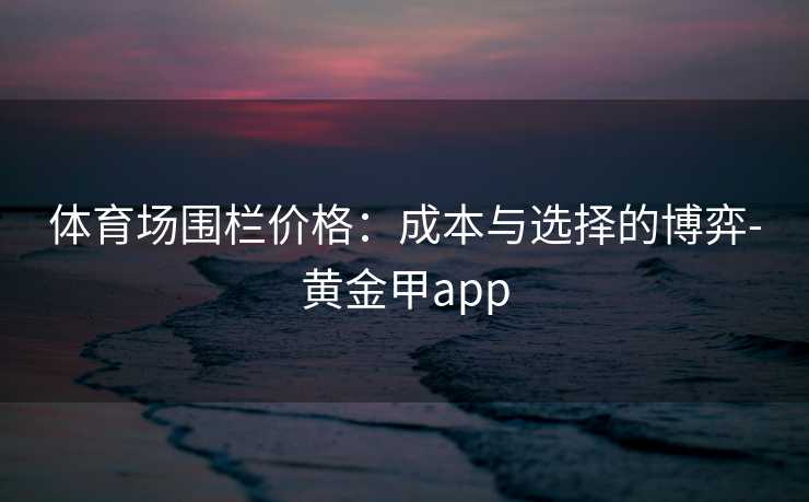 体育场围栏价格：成本与选择的博弈-黄金甲app