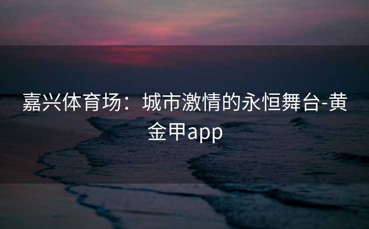 嘉兴体育场：城市激情的永恒舞台-黄金甲app