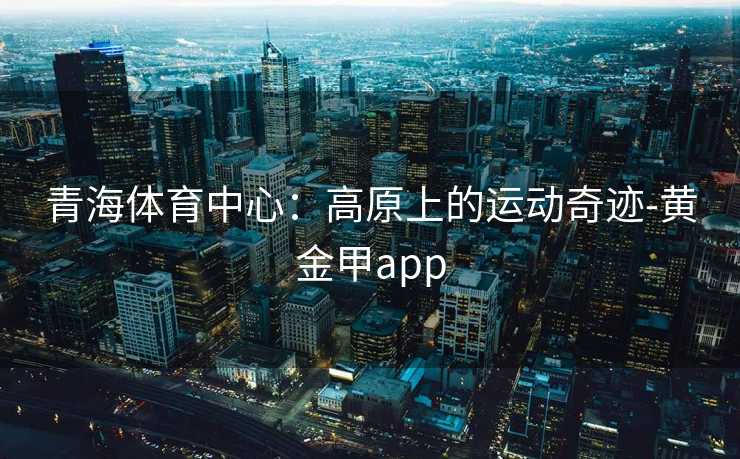 青海体育中心：高原上的运动奇迹-黄金甲app