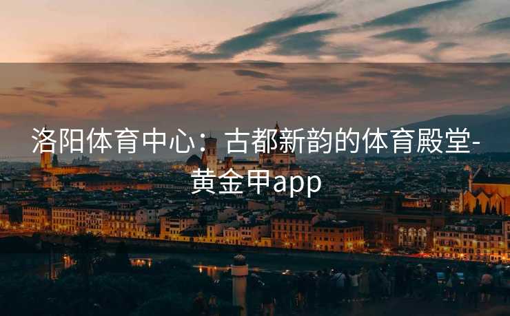 洛阳体育中心：古都新韵的体育殿堂-黄金甲app