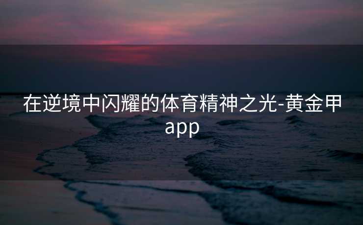 在逆境中闪耀的体育精神之光-黄金甲app