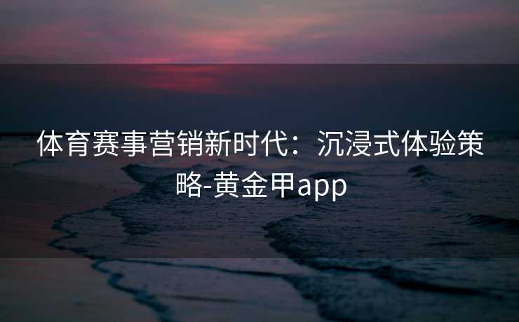 体育赛事营销新时代：沉浸式体验策略-黄金甲app