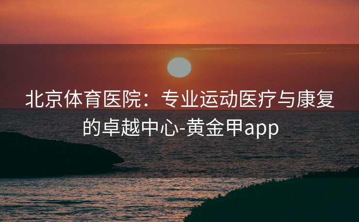 北京体育医院：专业运动医疗与康复的卓越中心-黄金甲app