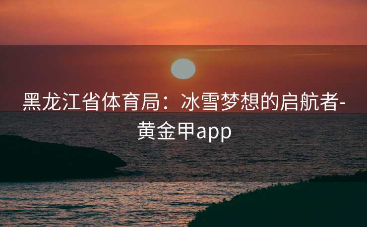 黑龙江省体育局：冰雪梦想的启航者-黄金甲app