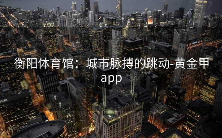 衡阳体育馆：城市脉搏的跳动-黄金甲app