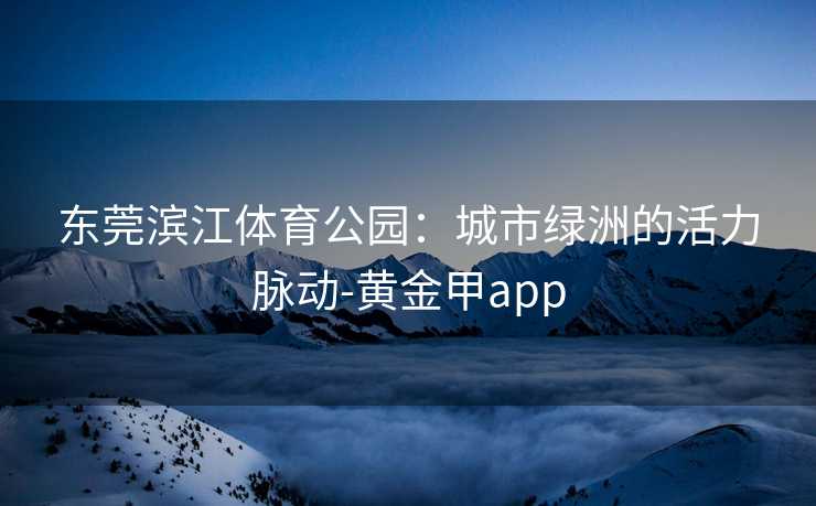 东莞滨江体育公园：城市绿洲的活力脉动-黄金甲app