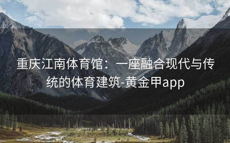 重庆江南体育馆：一座融合现代与传统的体育建筑-黄金甲app