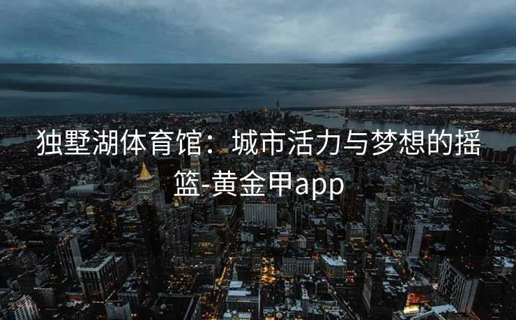 独墅湖体育馆：城市活力与梦想的摇篮-黄金甲app