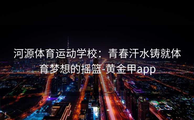 河源体育运动学校：青春汗水铸就体育梦想的摇篮-黄金甲app