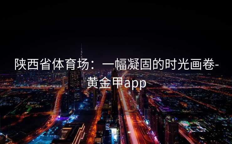陕西省体育场：一幅凝固的时光画卷-黄金甲app