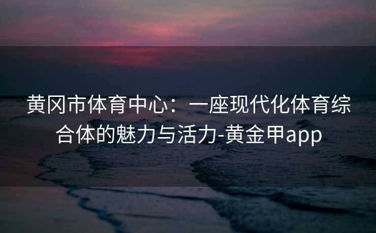 黄冈市体育中心：一座现代化体育综合体的魅力与活力-黄金甲app