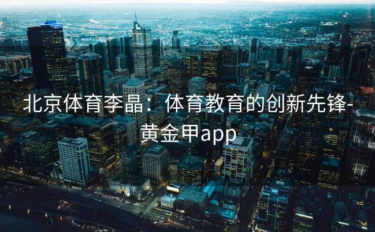 北京体育李晶：体育教育的创新先锋-黄金甲app