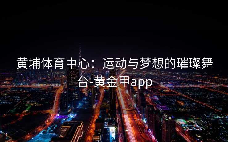 黄埔体育中心：运动与梦想的璀璨舞台-黄金甲app