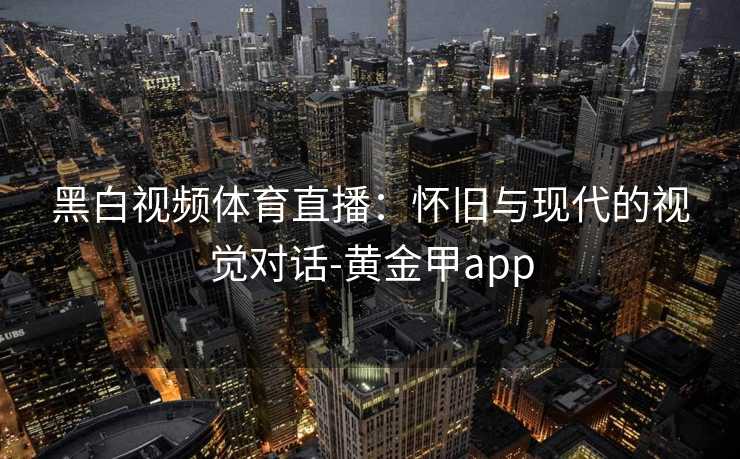 黑白视频体育直播：怀旧与现代的视觉对话-黄金甲app