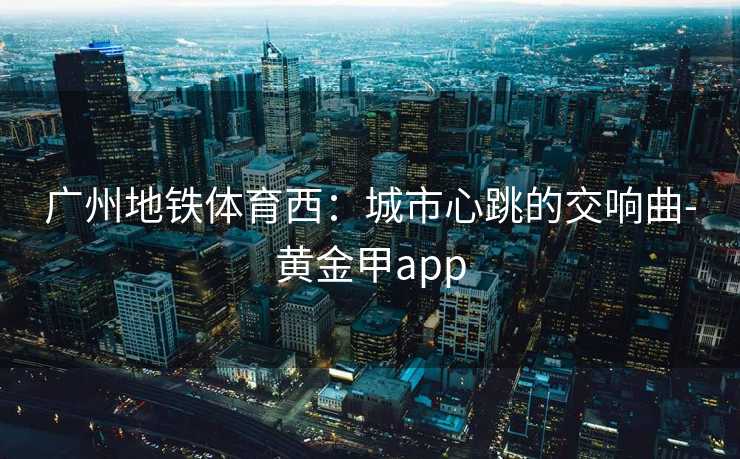 广州地铁体育西：城市心跳的交响曲-黄金甲app