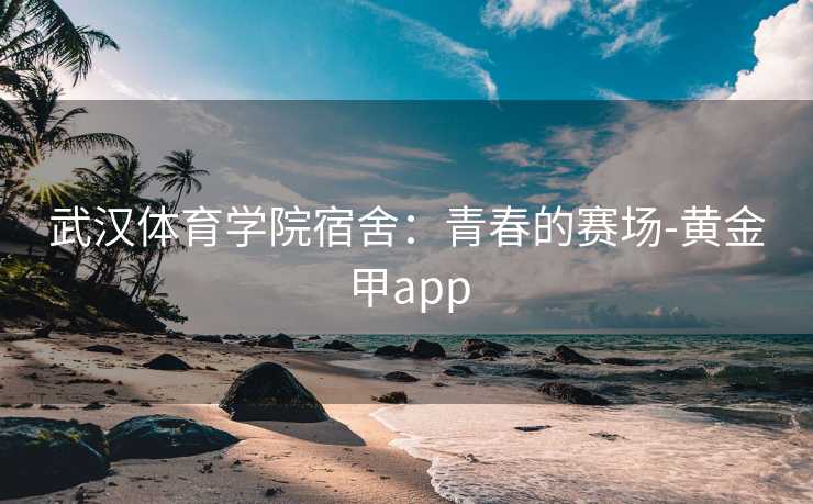 武汉体育学院宿舍：青春的赛场-黄金甲app