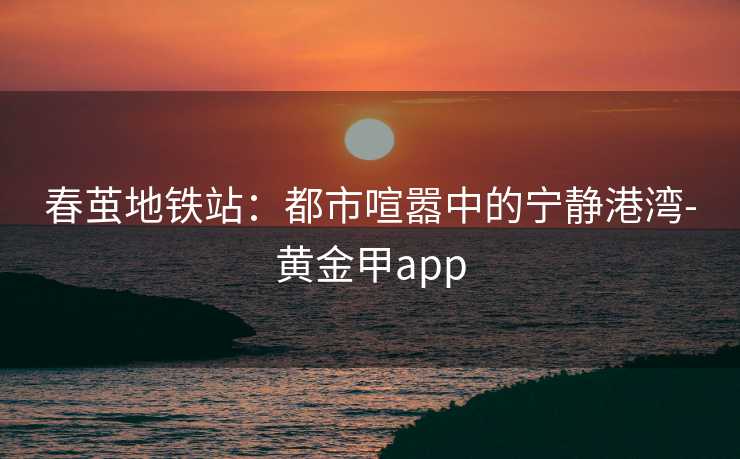 春茧地铁站：都市喧嚣中的宁静港湾-黄金甲app