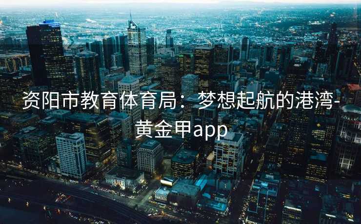 资阳市教育体育局：梦想起航的港湾-黄金甲app