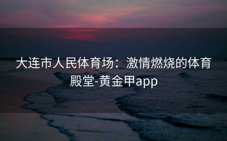 大连市人民体育场：激情燃烧的体育殿堂-黄金甲app