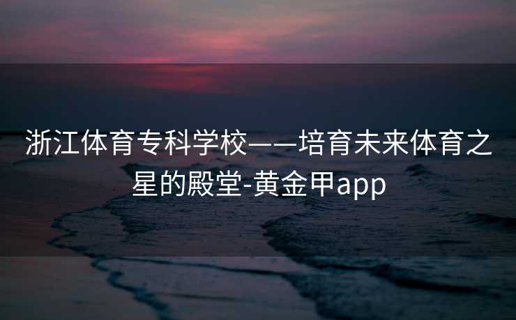 浙江体育专科学校——培育未来体育之星的殿堂-黄金甲app