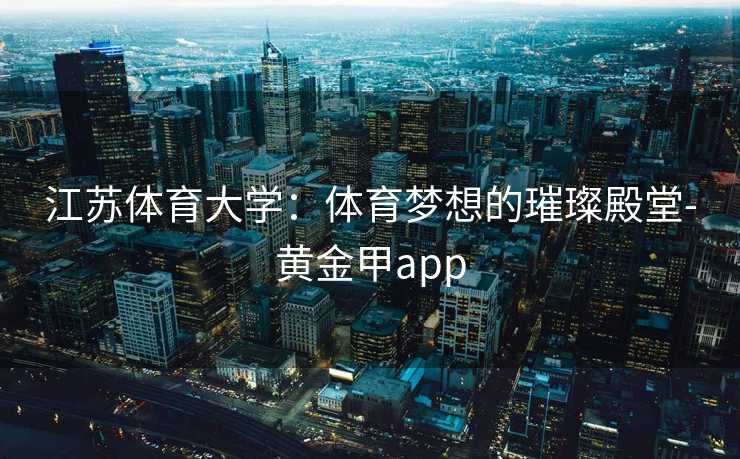 江苏体育大学：体育梦想的璀璨殿堂-黄金甲app