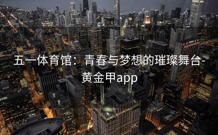 五一体育馆：青春与梦想的璀璨舞台-黄金甲app