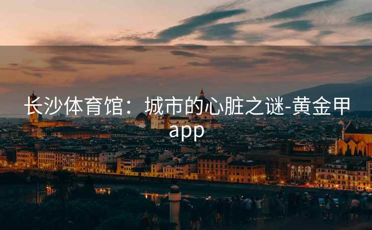长沙体育馆：城市的心脏之谜-黄金甲app