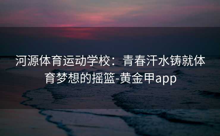 河源体育运动学校：青春汗水铸就体育梦想的摇篮-黄金甲app