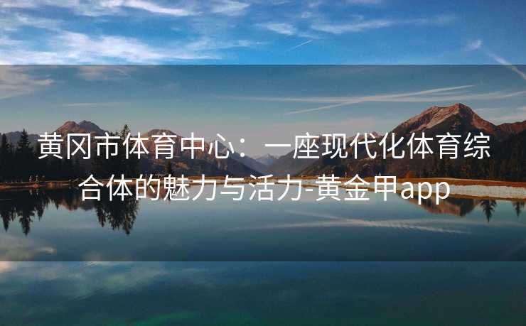 黄冈市体育中心：一座现代化体育综合体的魅力与活力-黄金甲app